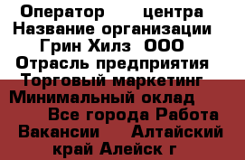 Оператор Call-центра › Название организации ­ Грин Хилз, ООО › Отрасль предприятия ­ Торговый маркетинг › Минимальный оклад ­ 30 000 - Все города Работа » Вакансии   . Алтайский край,Алейск г.